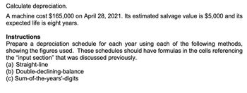 Calculate depreciation.
A machine cost $165,000 on April 28, 2021. Its estimated salvage value is $5,000 and its
expected life is eight years.
Instructions
Prepare a depreciation schedule for each year using each of the following methods,
showing the figures used. These schedules should have formulas in the cells referencing
the "input section" that was discussed previously.
(a) Straight-line
(b) Double-declining-balance
(c) Sum-of-the-years'-digits