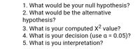 1. What would be your null hypothesis?
2. What would be the alternative
hypothesis?
3. What is your computed X2 value?
4. What is your decision (use a = 0.05)?
5. What is you interpretation?
