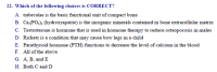 Which of the following choices is CORRECT?
A. trabeculae is the basic functional unit of compact bone
B. Ca(PO.): (hydroxyapatite) is the inorganic minerals contained in bone extracellular matrix
C. Testosterone is hormone that is used in hormone therapy to reduce osteoporosis in males
D. Rickets is a condition that may cause bow legs in a child
E. Parathyroid hormone (PTH) functions to decrease the level of calcium in the blood
F. All of the above
G. A, B, and E
H. Both C and D
