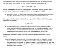 Suppose there is a firm who hires workers as part of their production. The firm makes use of
two input: labour (L) and capital (K). Their marginal product of labour is given by:
MPL =
(100 – 10L + KL)
Assume that we are in the short-run (capital is fixed). Also assume that firm currently owns 5
units of capital. The price of the output that they are producing is currently $1.
8. Describe, in words, the relationship here between capital and the productivity of labour.
How does this mean the quantity of capital is likely to affect labour demand?
Now suppose that households in this local economy work in the labour market. They supply
their labour according to:
Qs = w – 10
9. Draw the labour supply curve and the Marginal Revenue Product of Labour (MRPL)
curve. Also label the labour market equilibrium (w* & L*). Show your work for how w*
and L* are found. Be sure to label then x-intercepts and y-intercepts for both curves.
Have the quantity of labour (L) on the x-axis and the wage rate on the y-axis.
Now suppose that the firm is able to increase its units of capital from 5 units to 7 units of
capital.
10. What happens to labour demand? Show another figure with the new labour demand
curve and the same supply curve. Be sure to label then x-intercept and y-intercept of
this new demand curve. Haver the quantity of labour (L) on the x-axis and the wage rate
on the y-axis. What is the new equilibrium wage rate and the number of units of labour
employed? Show your work.
