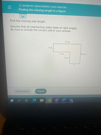 O GEOMETRY, MEASUREMENT, DATA ANALYSIS
Finding the missing length in a figure
Find the missing side length.
Assume that all intersecting sides meet at right angles.
Be sure to include the correct unit in your answer.
I
Explanation
Esc
t
F1
Check
F2
4 cm
F3
8 cm
13 cm
6 cm
F4
F5
10 cm
F6