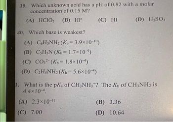 39. Which unknown acid has a pH of 0.82 with a molar
concentration of 0.15 M?
(A) HCIO₂ (B) HF
(C) HI
40. Which base is weakest?
(A) C6H5NH2 (Kb = 3.9x10-10)
(B)
CsH5N (Kb = 1.7×10-⁹)
(C) CO32- (Kb = 1.8×104)
(D) C₂H5NH2 (Kb = 5.6×10)
(D) H₂SO3
1. What is the pK, of CH3NH3+? The Kb of CH3NH₂ is
4.4×10 4.
(A) 2.3×10-11
(C) 7.00
(B) 3.36
(D) 10.64