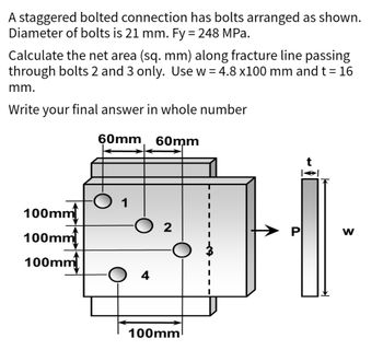 A staggered bolted connection has bolts arranged as shown.
Diameter of bolts is 21 mm. Fy = 248 MPa.
Calculate the net area (sq. mm) along fracture line passing
through bolts 2 and 3 only. Use w= 4.8 x100 mm and t = 16
mm.
Write your final answer in whole number
60mm 60mm
100mm
100mm
100mm
1
O 4
2
100mm
W