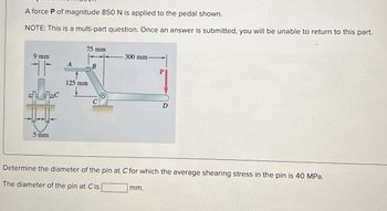 A force P of magnitude 850 N is applied to the pedal shown.
NOTE: This is a multi-part question. Once an answer is submitted, you will be unable to return to this part.
75 mm
300 mm-
9 mm
A
B
125 mm
5 mm
ьс
D
Determine the diameter of the pin at C for which the average shearing stress in the pin is 40 MPa.
The diameter of the pin at Cis
mm.