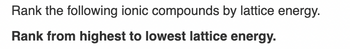 Rank the following ionic compounds by lattice energy.
Rank from highest to lowest lattice energy.