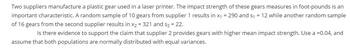 Two suppliers manufacture a plastic gear used in a laser printer. The impact strength of these gears measures in foot-pounds is an
important characteristic. A random sample of 10 gears from supplier 1 results in x₁ = 290 and s₁ = 12 while another random sample
of 16 gears from the second supplier results in x2 = 321 and s₂ = 22.
Is there evidence to support the claim that supplier 2 provides gears with higher mean impact strength. Use a =0.04, and
assume that both populations are normally distributed with equal variances.