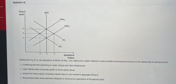 Question 15
Price
Level
P3
P2
P₁
Y₁
LRAS
Y₂
Y3
SRAS₂
AD₁
SRAS₁
AD₂
Quantity of
Output
Starting from P2 & Y2, the intersection of SRAS1 & AD2, how might policy makers attempt to reduce inflation and bring the economy to the natural rate of unemployment?
increase government spending on roads, bridges and other infrastructure
O lower interest rates to promote growth in stock market values
reduce the money supply, increasing interest rates to cool excessive aggregate demand
Broad based public announcements designed to reduce price expectaions of the general public