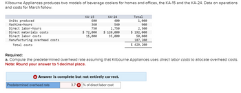 Kilbourne Appliances produces two models of beverage coolers for homes and offices, the KA-15 and the KA-24. Data on operations
and costs for March follow.
Units produced
Machine-hours
Direct labor-hours
Direct materials costs
Direct labor costs
Manufacturing overhead costs
Total costs
KA-15
KA-24
Total
600
400
360
750
$ 72,000
540
1,750
$ 120,000
1,000
900
2,500
$ 192,000
15,000
35,000
50,000
187,200
$ 429,200
Required:
a. Compute the predetermined overhead rate assuming that Kilbourne Appliances uses direct labor costs to allocate overhead costs.
Note: Round your answer to 1 decimal place.
> Answer is complete but not entirely correct.
Predetermined overhead rate
3.7 % of direct labor cost