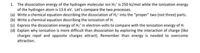 1. The dissociation energy of the hydrogen molecular ion H2' is 250 kl/mol while the ionization energy
of the hydrogen atom is 13.6 ev. Let's compare the two processes.
(a) Write a chemical equation describing the dissociation of H,' into the "proper" two (not three) parts.
(b) Write a chemical equation describing the ionization of H.
(c) Express the dissociation energy of Hz' in electron-volts to compare with the ionization energy of H.
(d) Explain why ionization is more difficult than dissociation by exploring the interaction of charge (like
charges repel and opposite charges attract). Remember than energy is needed to overcome
attraction.
