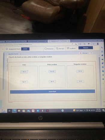 X
WCJC: Single Sign-On to all you X
ents.macmillanlearning.com/sac/7598972#/7598972/7/2
✪ Assignment Score:
<
Ⓒ Macmillan Learning
Incorrect
67.4%
et
Question 8 of 12 >
Classify the bonds as ionic, polar covalent, or nonpolar covalent.
Ionic
Ch 9 Homework: Covalent Bondi X
N-F
Na-F
a
#
Question 8 of 12 - Ch 9 Homewo X +
A
Resources
hp
>N
Polar covalent
Cs-Cl
Se-F
Ex Give Up?
Answer Bank
Feedback
N-N
@
Resume
Attempt 3
Nonpolar covalent
75°F Haze
Sign in
1:01 PM
2/27/2023
X
+
