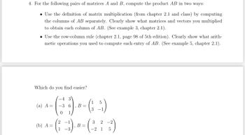 4. For the following pairs of matrices A and B, compute the product AB in two ways:
• Use the definition of matrix multiplication (from chapter 2.1 and class) by computing
the columns of AB separately. Clearly show what matrices and vectors you multiplied
to obtain each column of AB. (See example 3, chapter 2.1).
• Use the row-column rule (chapter 2.1, page 98 of 5th edition). Clearly show what arith-
metic operations you used to compute each entry of AB. (See example 5, chapter 2.1).
Which do you find easier?
1 5
--- ()--(-3)
(a) A
=
6 B
0 1
-4
2 -1
--( :-))---(273)
=
B
1
1 5
(b) A: