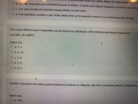 when two unlike alleles are responsible for a sin
O b. Genetic characters are controlled by pairs of alleles, of which each diploid organism received from each p
O c. Two sets of traits are inherited independently ofeach other.
O d. If an individual contains a pair of like alleles then all its gametes receive one of that same kind of allele.
How many different types of gametes can be formed by individuals of the following genotypes respectively?
(a) AaBb, (b) AaBbCc
Select one:
O a. 2, 4
Оь. 4, 16
O c. 2, 8
O d. 4, 8
O e. 4, 4
Genetics characters that follow partial dominance produce an offspring ratio that corresponds directly to Mendel's p
Select one:
оа. True
