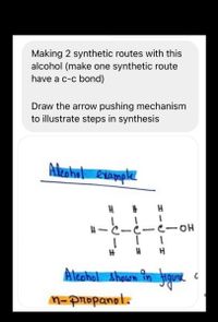 Making 2 synthetic routes with this
alcohol (make one synthetic route
have a c-c bond)
Draw the arrow pushing mechanism
to illustrate steps in synthesis
Ateahol example
C-C-e-OH
Àleshol shown in figu
M-Propanol.
