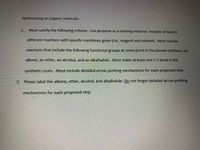 Synthesizing an organic molecule.
1.
Must satisfy the following criteria: -Use propene as a starting material -Includes at least 4
different reactions with specific conditions given (i.e., reagent and solvent). -Must include
reactions that include the following functional groups at some point in the planed synthesis: an
alkene, an ether, an alcohol, and an alkylhalide. -Must make at least one C-C bond in the
synthetic route. -Must include detailed arrow pushing mechanisms for each proposed step.
2.
Please label the alkene, ether, alcohol, and alkylhalide. Do not forget detailed arrow pushing
mechanisms for each proposed step
