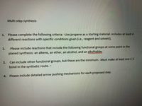 Multi step synthesis
1. Please complete the following criteria: -Use propene as a starting material -Includes at least 4
different reactions with specific conditions given (i.e., reagent and solvent).
2.
-Please include reactions that include the following functional groups at some point in the
planed synthesis: an alkene, an ether, an alcohol, and an alkylhalide.
3.
Can include other functional groups, but these are the minimum. -Must make at least one C-C
bond in the synthetic route. –
4.
Please include detailed arrow pushing mechanisms for each proposed step.
