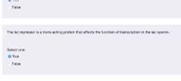False
The lac repressor is a trans-acting protein that affects the function of transcription in the iac operon.
Select one:
O True
False
