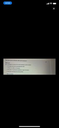 4:53
How does reverse methylation affect gene expression?
Select one
o a The gene is turned off, but still expresses a protein product.
b. The gene becomes transcriptionally silent
c. There is no effect on the gene.
d. The gene is hyperactive resulting in a gain of function.
e. The gene expresses the wrong protein.
Clear my.choice
