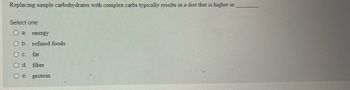 Here is a sample transcription of the given image for an educational website:

---

### Replacing Simple Carbohydrates with Complex Carbs

**Question:**

*Replacing simple carbohydrates with complex carbs typically results in a diet that is higher in _______.*

**Options:**

- a. energy
- b. refined foods
- c. fat
- d. fiber
- e. protein

---

**Explanation:**

When transitioning from simple carbohydrates to complex carbohydrates in one's diet, it generally results in increased dietary fiber. Complex carbohydrates are found in foods such as whole grains, legumes, and vegetables, which are naturally high in fiber. Fiber is an essential component for maintaining digestive health and can contribute to a feeling of fullness, potentially aiding in weight management. Additionally, unlike simple carbohydrates, complex carbs provide a more steady release of energy due to their slower digestion and absorption rate.

---

By engaging with questions and options like these, students can better understand the nutritional benefits and impacts of food choices on overall health.