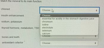 Match the mineral to its main function.
chloried
insulin enhancement
sodium, potassium
thyroid hormone, metabolism, TSH
bones and teeth
antioxidant cofactor
Choose..
→
Choose...
essential for acidity in the stomach digestive juice
chromium
iodine
electrolyte
selenium
calcium
Choose.
Choose.
12
#