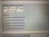 Name the compound shown below.
CI
-CI
Select one:
O a. trans-1,2-dichlorocyclohexane
O b. cis-1,3-dichlorocyclohexane
O c. trans-1,3-dichlorocyclohexane
O d. trans-1,4-dichlorocyclohexane
e. cis-1,2-dichlorocyclohexane
