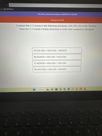 tps://app.101edu.co
F2
910
# 3
+
E
F3
111
Compare the C-C bonds in the following structures: CH3-CH3, H₂C=CH2, HC=CH.
Rank the C-C bonds in these structures in order from weakest to strongest.
$
4
R
F4
ole in
%
5
T
Your Aktiv Learning trial expires on 05/23/23 at 12:59 AM
F5
A) CH3-CH3 < H2C=CH2 < HC=CH
B) HC=CH < CH3-CH3 < H2C=CH2
C) HC=CH <H₂C=CH2 < CH3-CH3
D) H2C=CH2 < CH3-CH3 < HC=CH
O Search
6
Question 14 of 20
F6
Y
&
7
F7
U
8
NOK
N
F9
9
F10
F11
F12