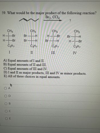 59. What would be the major product of the following reaction?
Br2, CC14
I H
H
CH3
Br
H- Br
C3H7
I
O A
OD
A) Equal amounts of I and II.
B) Equal amounts of II and III.
OB
CH3
O C
Br.
Br-H
C3H7
II
OE
-H
CH3
H——Br
Br 1-H
C3H7
III
?
C) Equal amounts of III and IV.
D) I and II as major products, III and IV as minor products.
E) All of these choices in equal amounts.
Br-
CH 3
-H
-Br
HB
C3H7
IV