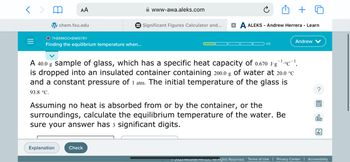 =
AA
chem.fsu.edu
O THERMOCHEMISTRY
Finding the equilibrium temperature when...
Explanation
www-awa.aleks.com
Significant Figures Calculator and... XA ALEKS - Andrew Herrera - Learn
Check
1/5
A 40.0 g sample of glass, which has a specific heat capacity of 0.670 J-g¹c¹,
is dropped into an insulated container containing 200.0 g of water at 20.0 °C
and a constant pressure of 1 atm. The initial temperature of the glass is
93.8 °C.
Assuming no heat is absorbed from or by the container, or the
surroundings, calculate the equilibrium temperature of the water. Be
sure your answer has 3 significant digits.
Andrew V
B
alo
Ar
© 2023 McGraw Mill LLC. All Rights Reserved. Terms of Use | Privacy Center | Accessibility