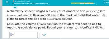 O CHEMICAL REACTIONS
Determining the volume of base needed to...
A chemistry student weighs out 0.216 g of chloroacetic acid (HCH₂CICO₂) into
a 250. mL volumetric flask and dilutes to the mark with distilled water. He
plans to titrate the acid with 0.2000M NaOH Solution.
Calculate the volume of NaOH solution the student will need to add to
reach the equivalence point. Round your answer to 3 significant digits.
mL
2/5
0
x10
And