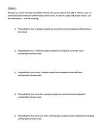 Problem 3
Privacy is a concern for many users of the internet. One survey showed that 62% of internet users are
somewhat concerned about confidentiality of their email. A random sample of 9 people is taken. Use
this information to find the following.
a) The probability that all people sampled are somewhat concerned about confidentiality of
their email.
b) The probability that 4 or fewer people sampled are somewhat concerned about
confidentiality of their email.
c) The probability that exactly 7 people sampled are somewhat concerned about
confidentiality of their email.
d) The probability that more than 6 people sampled are somewhat concerned about
confidentiality of their email.
e) The probability that between 2 and 5 of the people sampled are somewhat concerned about
confidentiality of their email.
