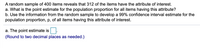 A random sample of 400 items reveals that 312 of the items have the attribute of interest.
a. What is the point estimate for the population proportion for all items having this attribute?
b. Use the information from the random sample to develop a 99% confidence interval estimate for the
population proportion, p, of all items having this attribute of interest.
a. The point estimate is.
(Round to two decimal places as needed.)
