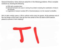 General Directions: Solve what are asked for in the following problems. Show complete
solutions by showing the following:
a) FBD with complete label
b) Derived formula to be used in solving the problem including the substitution of data in
the formula
c) magnitude of answer rounded off to 2 decimal places or to the nearest hundredths
SA1) A taho vendor uses a 1.50-m uniform rod to carry his goods. At the extreme end of
the rod hangs a 40-N load. How far from the center of the rod shall a 50-N load be
placed to prevent it form rotating?
TI
