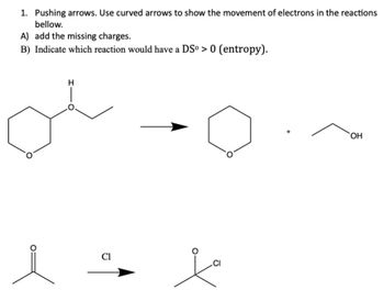 1. Pushing arrows. Use curved arrows to show the movement of electrons in the reactions
bellow.
A) add the missing charges.
B) Indicate which reaction would have a DSº > 0 (entropy).
i
Cl
CI
OH