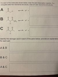 **Title: Acid Dissociation Reactions and Comparing Acid Strengths**

### Acid Dissociation Reactions

For the molecules shown below, draw the acid dissociation reaction. If a conjugate base features resonance structures, ensure all valid resonance structures are depicted.

**Molecule A:**
- Structure: A ketone with one hydrogen atom adjacent to the carbonyl.
- Reaction: Write the dissociation with \( \text{H}^+ \) and the conjugate base.

**Molecule B:**
- Structure: A ketone with a trifluoromethyl (CF₃) group adjacent to the carbonyl.
- Reaction: Write the dissociation with \( \text{H}^+ \) and the conjugate base.

**Molecule C:**
- Structure: A ketone with no additional groups other than hydrogen adjacent to the carbonyl.
- Reaction: Write the dissociation with \( \text{H}^+ \) and the conjugate base.

### Acid Strength Comparison

Identify the stronger acid in each of the pairs below and provide an explanation for each comparison.

**A & B:**
- Compare the acidity between molecules A and B.

**B & C:**
- Compare the acidity between molecules B and C.

**A & C:**
- Compare the acidity between molecules A and C.

**Explanation Guidelines:**
- Consider the influence of differing substituents on acidity and resonance stability of conjugate bases.
- Discuss electron-withdrawing or electron-donating effects impacting acidity.
  
This exercise aims to deepen understanding of how molecular structure influences acidity and resonance stabilization.