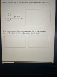 **Educational Exercise:**

### Chirality and Stereoisomers

1. **Exercise Task:**
   
   **Objective:** Redraw the given molecule ensuring all chirality centers exhibit the S configuration.

   **Molecule Provided:**
   - The molecule features multiple functional groups, including alcohol (OH) and carboxylic acid (COOH).
   - It contains a six-membered carbon ring structure with various substituents like fluorine (F) and a nitrogen-containing moiety.
   
   **Instructions:** Utilize your understanding of stereochemistry to redraw the molecule, ensuring that each chiral center is in the S configuration.

   **Diagram Placeholder:** A blank space is provided for redrawing the molecule with the specified stereochemistry.

2. **Further Exploration: Stereoisomers of Dichlorocyclopentane**

   **Task:**
   
   a. Draw a stereoisomer of dichlorocyclopentane (C₅H₈Cl₂) that is a meso compound.

   b. Draw another isomer of the same compound that lacks a chirality center.
   
   **Understanding Meso Compounds:**
   - Meso compounds have multiple stereocenters but are achiral due to an internal plane of symmetry.
   
   **Instructions:**
   - For the meso compound: Sketch the dichlorocyclopentane in a way that two chiral centers cancel each other’s optical activity due to symmetry.
   - For the isomer without a chirality center: Arrive at a structural arrangement where the stereocenters are eliminated or do not contribute to chirality.

   **Diagram Placeholders:** Two spaces provided for the illustrations of the requested isomers.

Use this exercise to deepen your understanding of stereochemistry and the intricacies of chirality and stereoisomers.