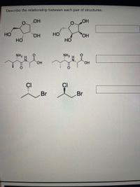 **Title: Understanding the Relationship Between Chemical Structures**

**Description:** This educational module focuses on identifying and describing the relationship between different pairs of chemical structures. Here, we examine three pairs of compounds, looking at their similarities and differences.

---

**Image Analysis:**

1. **Pair 1:**
   - **Left Structure:** A five-membered ring with one oxygen and four carbons. It has hydroxyl (OH) groups attached at various positions.
   - **Right Structure:** Similar five-membered ring with identical functional groups but varies in spatial arrangement.

   **Explanation:** This pair consists of stereoisomers, where the spatial arrangement of atoms creates different configurations.

2. **Pair 2:**
   - **Left Structure:** A molecule with a chain of carbons, featuring an amine group (NH₂) and a carboxylic acid (COOH) group.
   - **Right Structure:** Appears nearly identical; however, look for changes in the configuration around specific bonds or atoms.

   **Explanation:** This pair could represent structural isomers, differing in the arrangement of atoms but having the same molecular formula.

3. **Pair 3:**
   - **Left Structure:** A simple carbon chain with a chlorine (Cl) and a bromine (Br) atom attached.
   - **Right Structure:** Similar molecular structure with the positions of Cl and Br interchanged.

   **Explanation:** This is a classic example of positional isomers, where halogen substituents switch positions on the carbon chain.

---

**Conclusion:** Each pair illustrates a fundamental concept in chemistry involving the spatial and structural arrangement of atoms within molecules. Understanding these relationships is crucial for recognizing how molecular changes can affect chemical properties and reactions.