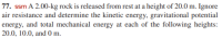 77. ssm A 2.00-kg rock is released from rest at a height of 20.0 m. Ignore
air resistance and determine the kinetic energy, gravitational potential
energy, and total mechanical energy at each of the following heights:
20.0, 10.0, and 0 m.
