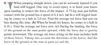 8.
-When jumping straight down, you can be seriously injured if you
land stiff-legged. One way to avoid injury is to bend your knees
upon landing to reduce the force of the impact. A 75-kg man just before
contact with the ground has a speed of 6.4 m/s. (a) In a stiff-legged land-
ing he comes to a halt in 2.0 ms. Find the average net force that acts on
him during this time. (b) When he bends his knees, he comes to a halt in
0.10 s. Find the average net force now. (c) During the landing, the force
of the ground on the man points upward, while the force due to gravity
points downward. The average net force acting on the man includes both
of these forces. Taking into account the directions of the forces, find the
force of the ground on the man in parts (a) and (h).
