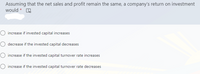 Assuming that the net sales and profit remain the same, a company's return on investment
would *
O increase if invested capital increases
O decrease if the invested capital decreases
O increase if the invested capital turnover rate increases
O increase if the invested capital turnover rate decreases
