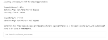 Assuming a reverse curve with the following parameters:
Tangent @ Curve 1 = 40m
Deflection Angle from PC to PRC = 60 degrees
Stationing of the PC: 0+000
Tangent @Curve 1 = 50m
Deflection Angle from PRC to PT = 50 degrees
Using Deflection Angle Method, please provide comprehensive report on the layout of Reverse Horizontal Curve, with stationing of
points in the curve at 10m interval.
Use the editor to format your answer