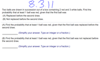 8.3.11
Two balls are drawn in succession out of a box containing 2 red and 3 white balls. Find the
probability that at least 1 ball was red, given that the first ball was
(A) Replaced before the second draw.
(B) Not replaced before the second draw.
(A) Find the probability that at least 1 ball was red, given that the first ball was replaced before the
second draw.
(Simplify your answer. Type an integer or a fraction.)
(B) Find the probability that at least 1 ball was red, given that the first ball was not replaced before
the second draw.
(Simplify your answer. Type an integer or a fraction.)
