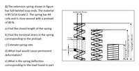 2) The extension spring shown in figure
has full-twisted loop ends. The material
is BS 5216 Grade 2. The spring has 84
coils and is close-wound with a preload
Inside dia. 50 mm
of 80 N.
a) Find the closed length of the spring.
b) Find the torsional stress in the spring
corresponding to the preload.
5 mm
c) Estimate spring rate.
5 mm
d) What load would cause permanent
deformation?
e) What is the spring deflection
corresponding to the load found in part
Running length= 100 mm
Assembled length= 180 mm
Free length= 200 mm
