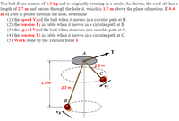 The ball B has a mass of 1.3 kg and is originally rotating in a circle. As shown, the cord AB has a
length of 2.7 m and passes through the hole A, which is 1.7 m above the plane of motion. If 0.4
m of cord is pulled through the hole, determine
(1) the speed Vi of the ball when it moves in a circular path at B.
(2) the tension Ti in cable when it moves in a circular path at B.
(3) the speed V2 of the ball when it moves in a circular path at C.
(4) the tension T2 in cable when it moves in a cireular path at C.
(5) Work done by the Tension force T
A
2.3 m
C
1.7 m
2.7 m
B
VB
