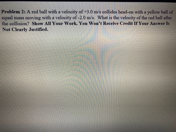 Problem 2: A red ball with a velocity of +3.0 m/s collides head-on with a yellow ball of
equal mass moving with a velocity of -2.0 m/s. What is the velocity of the red ball after
the collision? Show All Your Work. You Won't Receive Credit If Your Answer Is
Not Clearly Justified.