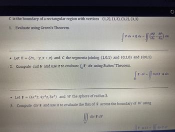 C is the boundary of a rectangular region with vertices (1,2), (1,3), (3,2), (3,3)
1. Evaluate using Green's Theorem.
* Let F = = (2x, -y, x+z) and C the segments joining (1,0,1) and (0,1,0) and (0,0,1)
2. Compute curl F and use it to evaluate F. dr using Stokes' Theorem.
[Pdx + Q dy = f (x - 2)
D
W
div F dV
85
F. dr =
* Let F = (4x³z, 4y³z, 3z4) and W the sphere of radius 3.
3. Compute div F and use it to evaluate the flux of F across the boundary of W using
fo
FindA=
dA
curl F-n dA
Ill
div F dV