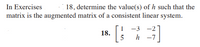 **Exercise 18: Determining Consistency of a Linear System**

In Exercises 18, determine the value(s) of \( h \) such that the matrix is the augmented matrix of a consistent linear system.

\[ 
18. \quad \begin{bmatrix}
1 & -3 & -2 \\
5 & h & -7 
\end{bmatrix} 
\]

The problem presented involves a \(2 \times 3\) augmented matrix. The matrix is given as follows:

\[ 
\begin{bmatrix}
1 & -3 & -2 \\
5 & h & -7 
\end{bmatrix} 
\]

The goal is to find the value(s) of \( h \) such that the matrix represents a consistent linear system. This involves ensuring that the system of equations derived from the matrix has at least one solution. 

To achieve this, you might consider row operations and conditions for consistency in linear systems.