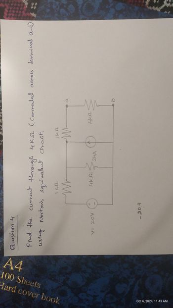 A4
Hard cover book
100 Sheets
Oct 6, 2024, 11:43 AM
t
Question 4.
Find the current through 4K-2 (Connected across terminal a-b)
using Norton's equivalent circuit.
ΙΚΩ
ΙΚΩ
V= 20V
+1
-20+
ΑΚΩ
24A
ли
a
4к2
b