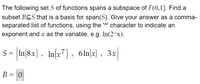 The following set S of functions spans a subspace of F(0,1]. Find a
subset BCS that is a basis for span(S). Give your answer as a comma-
separated list of functions, using the 'A' character to indicate an
exponent and x as the variable, e.g. In(2^x).
s- In(8x), In(x7) , 6ln{x) , 3x
B = 0
