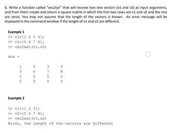 6. Write a function called "vec2sqr" that will receive two row vectors (v1 and v2) as input arguments,
and from them create and return a square matrix in which the first two rows are v1 and v2 and the rest
are zeros. You may not assume that the length of the vectors is known. An error message will be
displayed in the command window if the length of v1 and v2 are different.
Example 1
>> v1= [1 2 3 4];
>> v2= [5 6 7 8];
>> vec2mat (v1, v2)
ans =
HSOO
1
5
0
0
Example 2
N60 O
2
0
3 to O
7
0
4
8
0
0
>> v1= [1 2 3];
>> v2= [5 6 7 8];
>> vec2mat (v1, v2)
Error, the length of the vectors are different