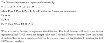 The Fibonacci numbers is a sequence of numbers F₁:
0 1 1 2 3 5 8 13 21 34 ...
where Fo is 0, F₁ is 1, F₂ is 1, F3 is 2, and so on. A recursive definition is:
Fo= 0
F₁ = 1
Fn = Fn-2 +Fn-1 if n > 1
Write a recursive function to implement this definition. This local function will receive one integer
argument n, and it will return one integer value that is the nth Fibonacci number. Note that in this
definition, there is one general case but two base cases. Then, test the function by printing the first
20 Fibonacci numbers.