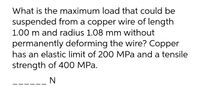 What is the maximum load that could be
suspended from a copper wire of length
1.00 m and radius 1.08 mm without
permanently deforming the wire? Copper
has an elastic limit of 200 MPa and a tensile
strength of 400 MPa.
N
